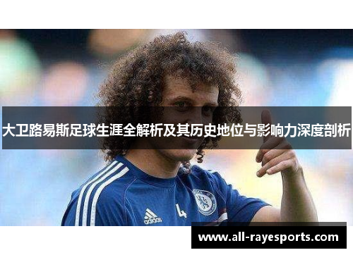 大卫路易斯足球生涯全解析及其历史地位与影响力深度剖析 大卫路易斯足球生涯全解析及其历史地位与影响力深度剖析