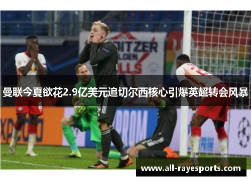 曼联今夏欲花2.9亿美元追切尔西核心引爆英超转会风暴