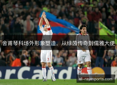 舍甫琴科场外形象塑造，从绿茵传奇到儒雅大使